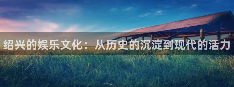 今年会首页：绍兴的娱乐文化：从历史的沉淀到现代的活力